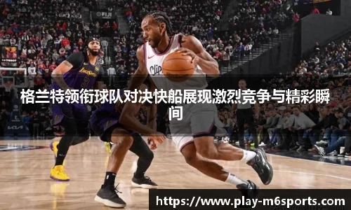格兰特领衔球队对决快船展现激烈竞争与精彩瞬间